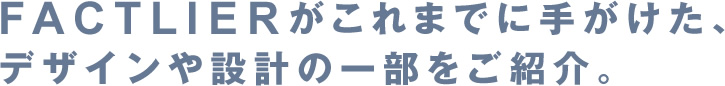 FACTLIERがこれまでに手がけた、デザインや設計の一部をご紹介。